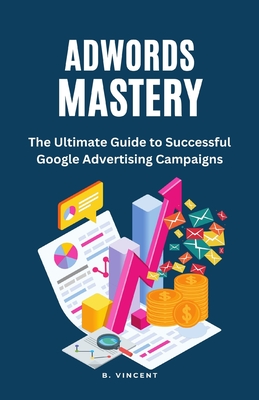 AdWords Mastery: The Ultimate Guide to Successful Google Advertising Campaigns - Vincent, B