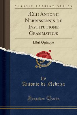 AElii Antonii Nebrissensis de Institutione Grammaticae: Libri Quinque (Classic Reprint) - Nebrija, Antonio de