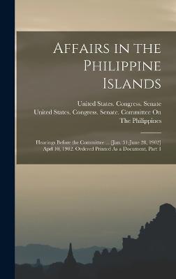 Affairs in the Philippine Islands: Hearings Before the Committee ... [Jan. 31-June 28, 1902] Aprl 10, 1902. Ordered Printed As a Document, Part 1 - United States Congress Senate (Creator), and United States Congress Senate Comm (Creator)