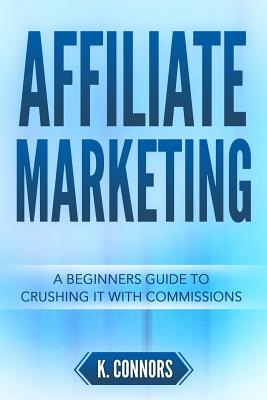 Affiliate Marketing: A Beginners Guide to Crushing It with Commissions - Connors, K