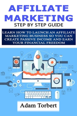 Affiliate Marketing Step By Step Guide: Learn How To Launch an Affiliate Marketing Business So You Can Create Passive Income And Earn Your Financial Freedom - Torbert, Adam