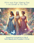 Affirm and Align Meeting God in the Garden of Your Soul: Gracefully Cultivating a Life of Faith Beauty and Purpose in Christ