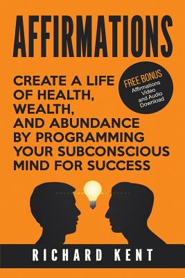 Affirmations: Create a Life of Health, Wealth, and Abundance by Programming Your Subconscious Mind for Success - Kent, Richard