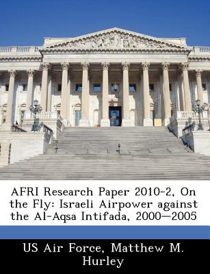 Afri Research Paper 2010-2, on the Fly: Israeli Airpower Against the Al-Aqsa Intifada, 2000-2005 - Us Air Force (Creator), and Hurley, Matthew M
