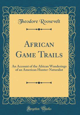 African Game Trails: An Account of the African Wanderings of an American Hunter-Naturalist (Classic Reprint) - Roosevelt, Theodore