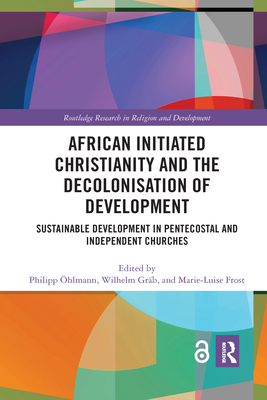 African Initiated Christianity and the Decolonisation of Development: Sustainable Development in Pentecostal and Independent Churches - hlmann, Philipp (Editor), and Grb, Wilhelm (Editor), and Frost, Marie-Luise (Editor)