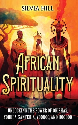 African Spirituality: Unlocking the Power of Orishas, Yoruba, Santeria, Voodoo, and Hoodoo - Hill, Silvia