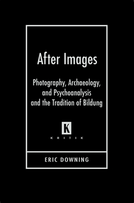 After Images: Photography, Archaeology, and Psychoanalysis and the Tradition of Bildung - Downing, Eric