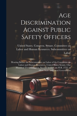 Age Discrimination Against Public Safety Officers: Hearing Before the Subcommittee on Labor of the Committee on Labor and Human Resources, United States Senate, One Hundred Third Congress, Second Session, on H.R. 2722, to Allow State and Local Government - United States Congress Senate Comm (Creator)