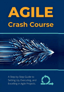 Agile Crash Course: A Step-by-Step Guide to Setting Up, Executing, and Excelling in Agile Projects