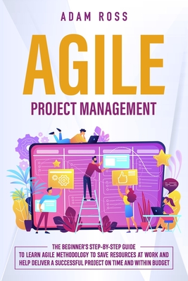 Agile Project Management: The Beginner's Step-By-Step Guide to Learn Agile Methodology to Save Resources At Work and Help Deliver a Successful Project on Time and Within Budget - Ross, Adam