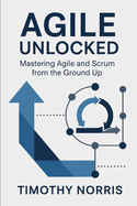 Agile Unlocked: Mastering Agile and Scrum from the Ground Up