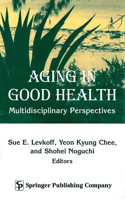 Aging in Good Health: Multidisciplinary Perspectives - Levkoff, Sue E, Scd (Editor), and Chee, Yeon Kyung, PhD (Editor), and Noguchi, Shohei, Ba (Editor)