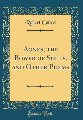 Agnes, the Bower of Souls, and Other Poems (Classic Reprint) - Calow, Robert