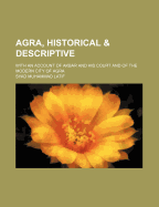 Agra, Historical & Descriptive: With an Account of Akbar and His Court and of the Modern City of Agra