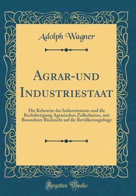 Agrar-Und Industriestaat: Die Kehrseite Des Industriestaats Und Die Rechtfertigung Agrarischen Zollschutzes, Mit Besonderer Rcksicht Auf Die Bevlkerungsfrage (Classic Reprint) - Wagner, Adolph