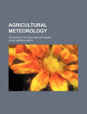 Agricultural Meteorology: The Effect of Weather on Crops - Smith, John Warren