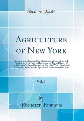 Agriculture of New York, Vol. 3: Comprising an Account of the Classification, Composition and Distribution of the Soils and Rocks, and the Natural Waters of the Different Geological Formations, Together with a Condensed View of the Climate and the Agricul - Emmons, Ebenezer