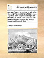 Ahiman Rezon: Or, a Help to a Brother; Shewing the Excellency of Secrecy, ... Together with Solomon's Temple an Oratorio, as It Was Performed for the Benefit of Free-Masons. by Brother Laurence Dermott, SEC