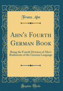 Ahn's Fourth German Book: Being the Fourth Division of Ahn's Rudiments of the German Language (Classic Reprint)