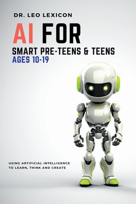 AI for Smart Pre-Teens and Teens Ages 10-19: Using AI to Learn, Think and Create - Lexicon, Leo, Dr.