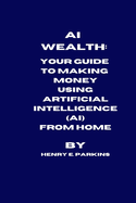 AI Wealth: Your Guide to Making Money Using Artificial Intelligence (Ai) from Home