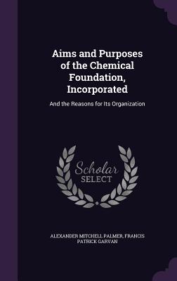 Aims and Purposes of the Chemical Foundation, Incorporated: And the Reasons for Its Organization - Palmer, Alexander Mitchell, and Garvan, Francis Patrick