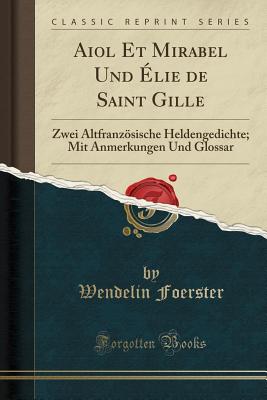 Aiol Et Mirabel Und ?lie de Saint Gille: Zwei Altfranzsische Heldengedichte; Mit Anmerkungen Und Glossar (Classic Reprint) - Foerster, Wendelin