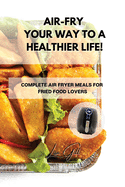 Air-Fry Your Way to a Healthier Life!: Complete Air Fryer Meals for Fried Food Lovers