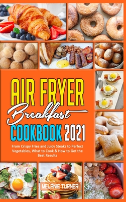 Air Fryer Breakfast Cookbook 2021: From Crispy Fries and Juicy Steaks to Perfect Vegetables, What to Cook & How to Get the Best Results - Turner, Melanie
