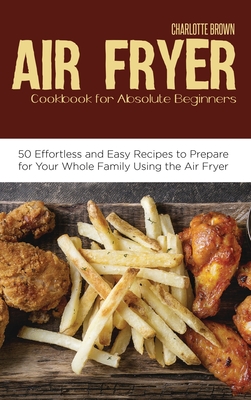 Air Fryer Cookbook for Absolute Beginners: 50 Effortless and Easy Recipes to Prepare for Your Whole Family Using the Air Fryer - Brown, Charlotte