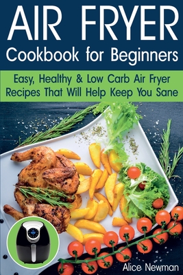 Air Fryer Cookbook for Beginners: Easy, Healthy & Low Carb Recipes That Will Help Keep You Sane - Newman, Alice