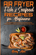 Air Fryer Fish & Seafood Recipes For Beginners: A Beginner's Guide To Enjoy Your Delicious Air Fryer Dishes to Help Lose Weight and Live Healthier