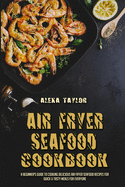 Air Fryer Seafood Cookbook: A Beginner's Guide To Cooking Delicious Air Fryer Seafood Recipes for Quick & Tasty Meals For Everyone