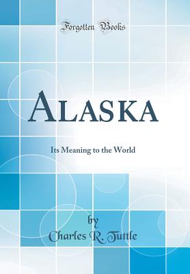 Alaska: Its Meaning to the World (Classic Reprint) - Tuttle, Charles R