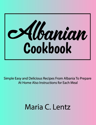 Albanian Cookbook: Simple Easy and Delicious Recipes From Albania To Prepare At Home Also Instructions for Each Meal - Lentz, Maria C