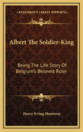 Albert the Soldier-King: Being the Life Story of Belgium's Beloved Ruler