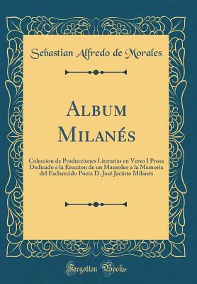 Album Milans: Coleccion de Producciones Literarias En Verso I Prosa Dedicado a la Ereccion de Un Mausoleo a la Memoria del Esclarecido Poeta D. Jos Jacinto Milans (Classic Reprint) - Morales, Sebastian Alfredo de