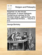 Alciphron: Or, the Minute Philosopher. In Seven Dialogues. Containing an Apology for the Christian Religion, Against Those who are Called Free-thinkers