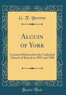 Alcuin of York: Lectures Delivered in the Cathedral Church of Bristol in 1907 and 1908 (Classic Reprint) - Browne, G F