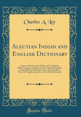 Aleutian Indian and English Dictionary: Common Words in the Dialects of the Aleutian Indian Language as Spoken by the Oogashik, Egashik, Anangashuk and Misremie Tribes Around Sulima River and Neighboring Parts of the Alaska Peninsula (Classic Reprint) - Lee, Charles A