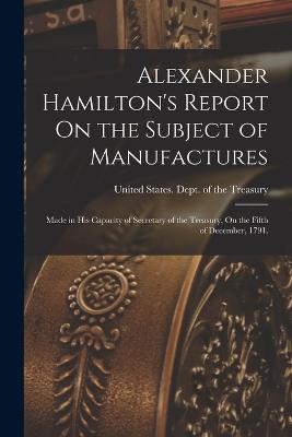 Alexander Hamilton's Report On the Subject of Manufactures: Made in His Capacity of Secretary of the Treasury, On the Fifth of December, 1791. - United States Dept of the Treasury (Creator)