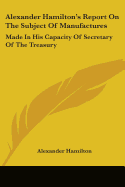 Alexander Hamilton's Report On The Subject Of Manufactures: Made In His Capacity Of Secretary Of The Treasury