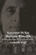 Alexander McKee - The Great White Elk: British Indian Agent On The Colonial Frontier