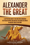 Alexander the Great: A Captivating Guide to the King Who Conquered the Persian Empire and Babylon, Including His Impact on Ancient Greece and Rome