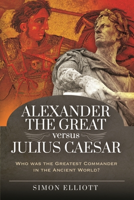 Alexander the Great versus Julius Caesar: Who was the Greatest Commander in the Ancient World? - Elliott, Simon