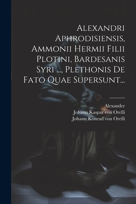 Alexandri Aphrodisiensis, Ammonii Hermii Filii Plotini, Bardesanis Syri ..., Plethonis De Fato Quae Supersunt... - (Aphrodisiensis), Alexander, and Johann Konrad Von Orelli (Creator), and Johann Kaspar Von Orelli (Creator)