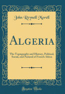 Algeria: The Topography and History, Political, Social, and Natural of French Africa (Classic Reprint)