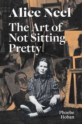 Alice Neel: The Art of Not Sitting Pretty - Hoban, Phoebe, and Neel, Alice