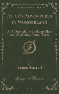 Alice's Adventures in Wonderland: And Through the Looking-Glass and What Alice Found There (Classic Reprint)
